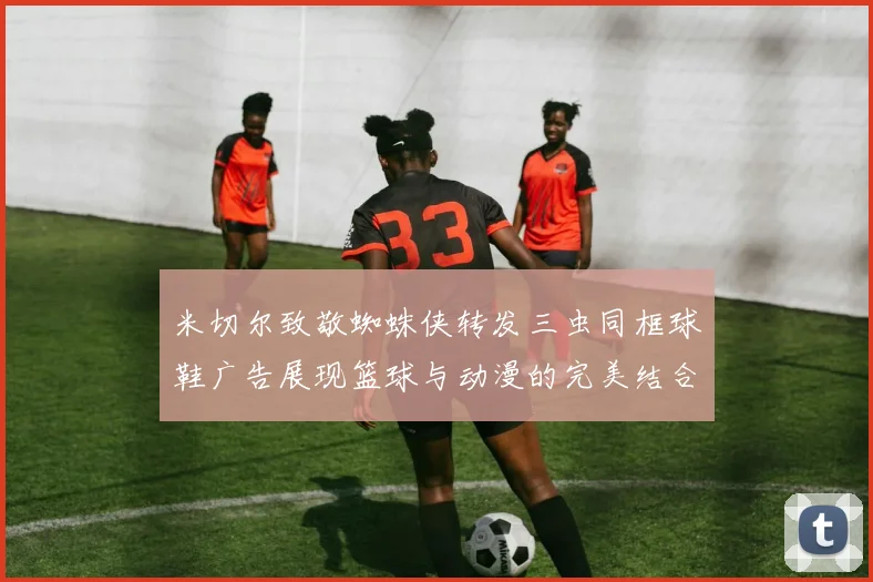 米切尔致敬蜘蛛侠转发三虫同框球鞋广告展现篮球与动漫的完美结合