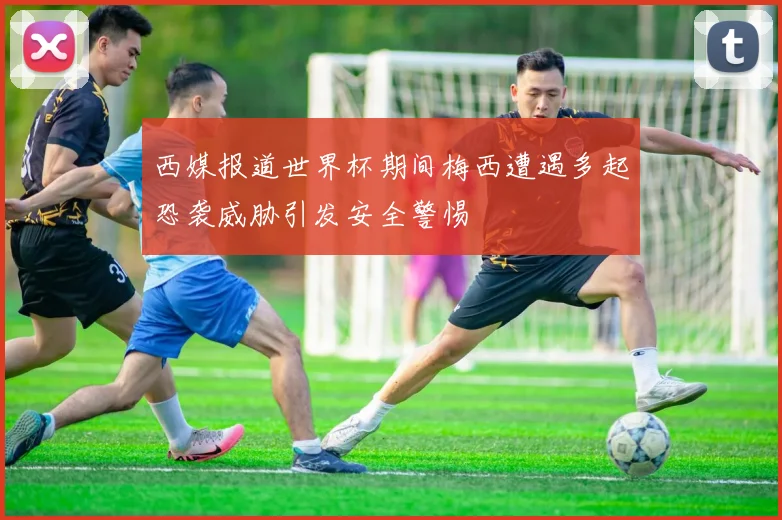西媒报道世界杯期间梅西遭遇多起恐袭威胁引发安全警惕