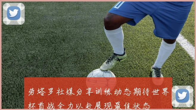 劳塔罗社媒分享训练动态期待世界杯首战全力以赴展现最佳状态